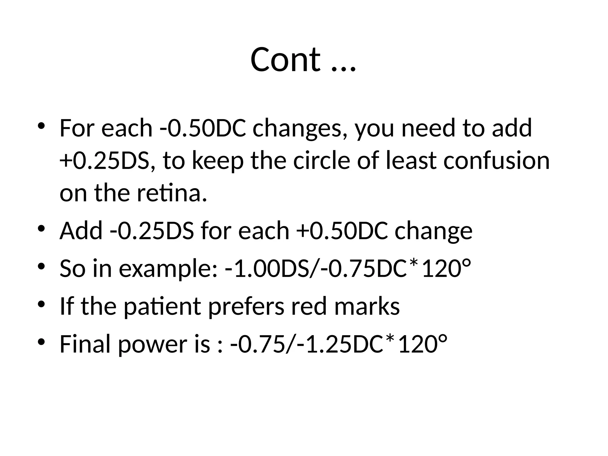 Cont ...
• For each -0.50DC changes, you need to add
+0.25DS, to keep the circle of least confusion
on the retina.
• Add -0.25DS for each +0.50DC change
• So in example: -1.00DS/-0.75DC*120°
• If the patient prefers red marks
• Final power is : -0.75/-1.25DC*120°
 