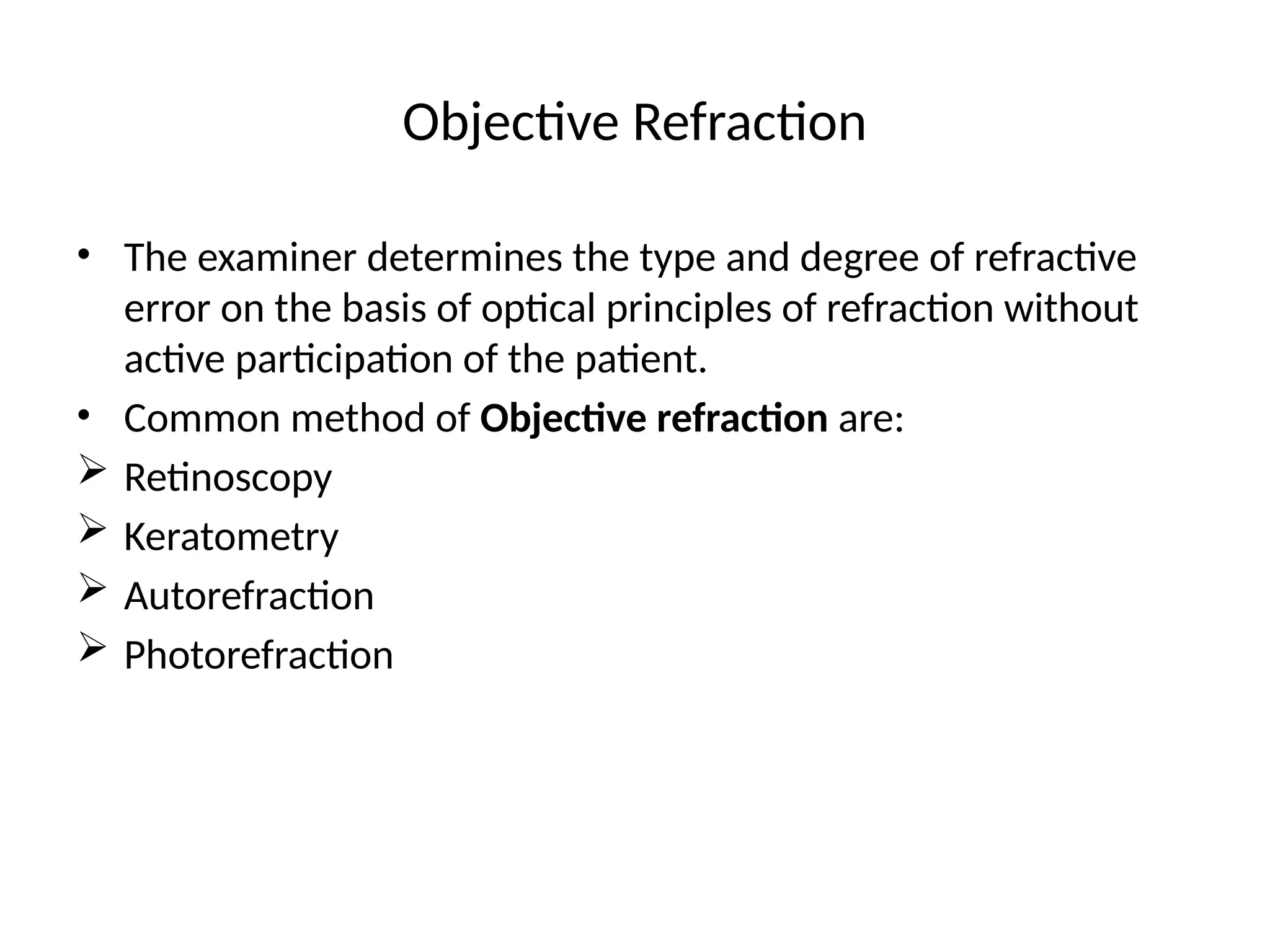 Objective Refraction
• The examiner determines the type and degree of refractive
error on the basis of optical principles of refraction without
active participation of the patient.
• Common method of Objective refraction are:
 Retinoscopy
 Keratometry
 Autorefraction
 Photorefraction
 