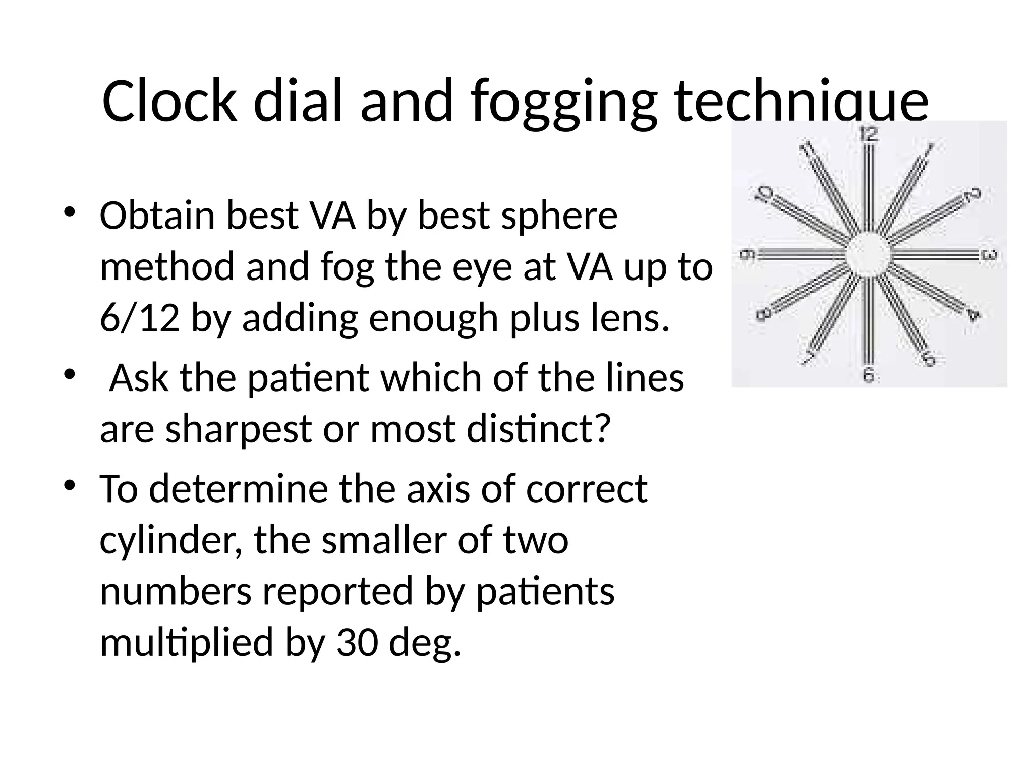 Clock dial and fogging technique
• Obtain best VA by best sphere
method and fog the eye at VA up to
6/12 by adding enough plus lens.
• Ask the patient which of the lines
are sharpest or most distinct?
• To determine the axis of correct
cylinder, the smaller of two
numbers reported by patients
multiplied by 30 deg.
 