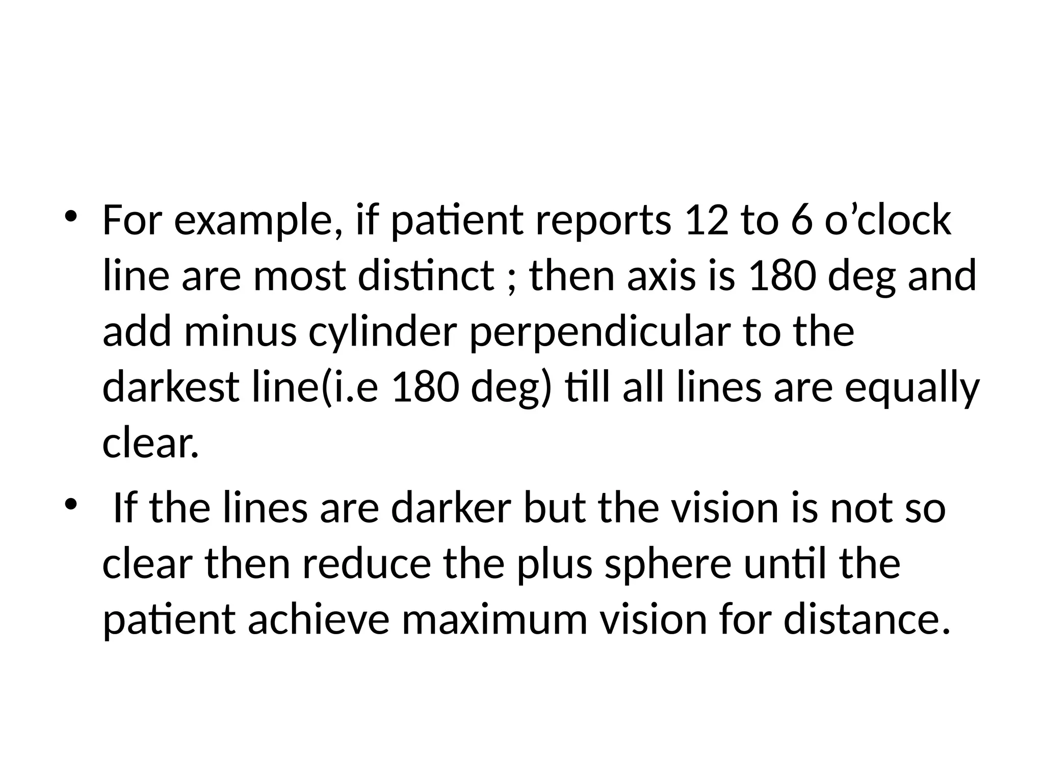 • For example, if patient reports 12 to 6 o’clock
line are most distinct ; then axis is 180 deg and
add minus cylinder perpendicular to the
darkest line(i.e 180 deg) till all lines are equally
clear.
• If the lines are darker but the vision is not so
clear then reduce the plus sphere until the
patient achieve maximum vision for distance.
 