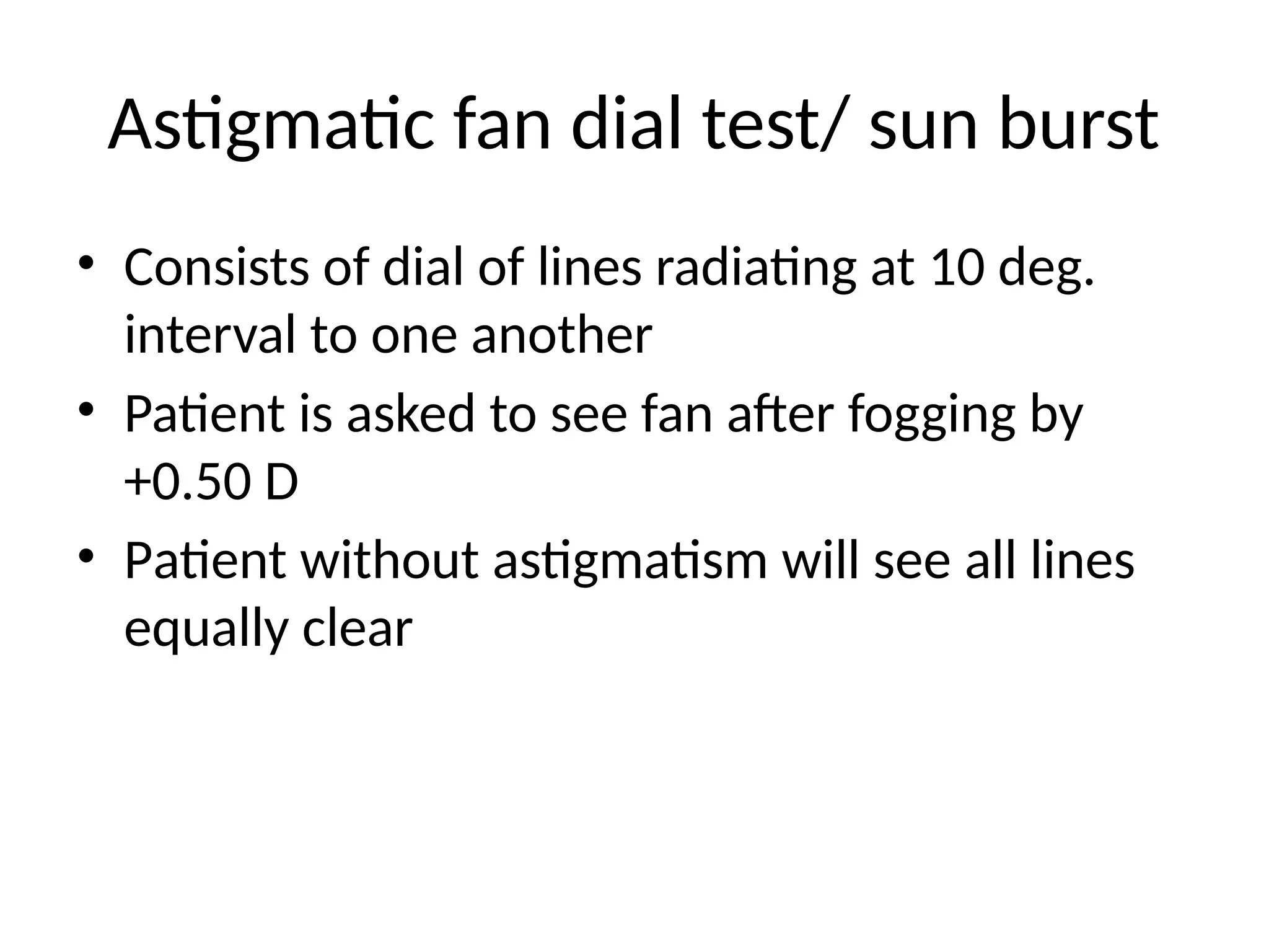 Astigmatic fan dial test/ sun burst
• Consists of dial of lines radiating at 10 deg.
interval to one another
• Patient is asked to see fan after fogging by
+0.50 D
• Patient without astigmatism will see all lines
equally clear
 