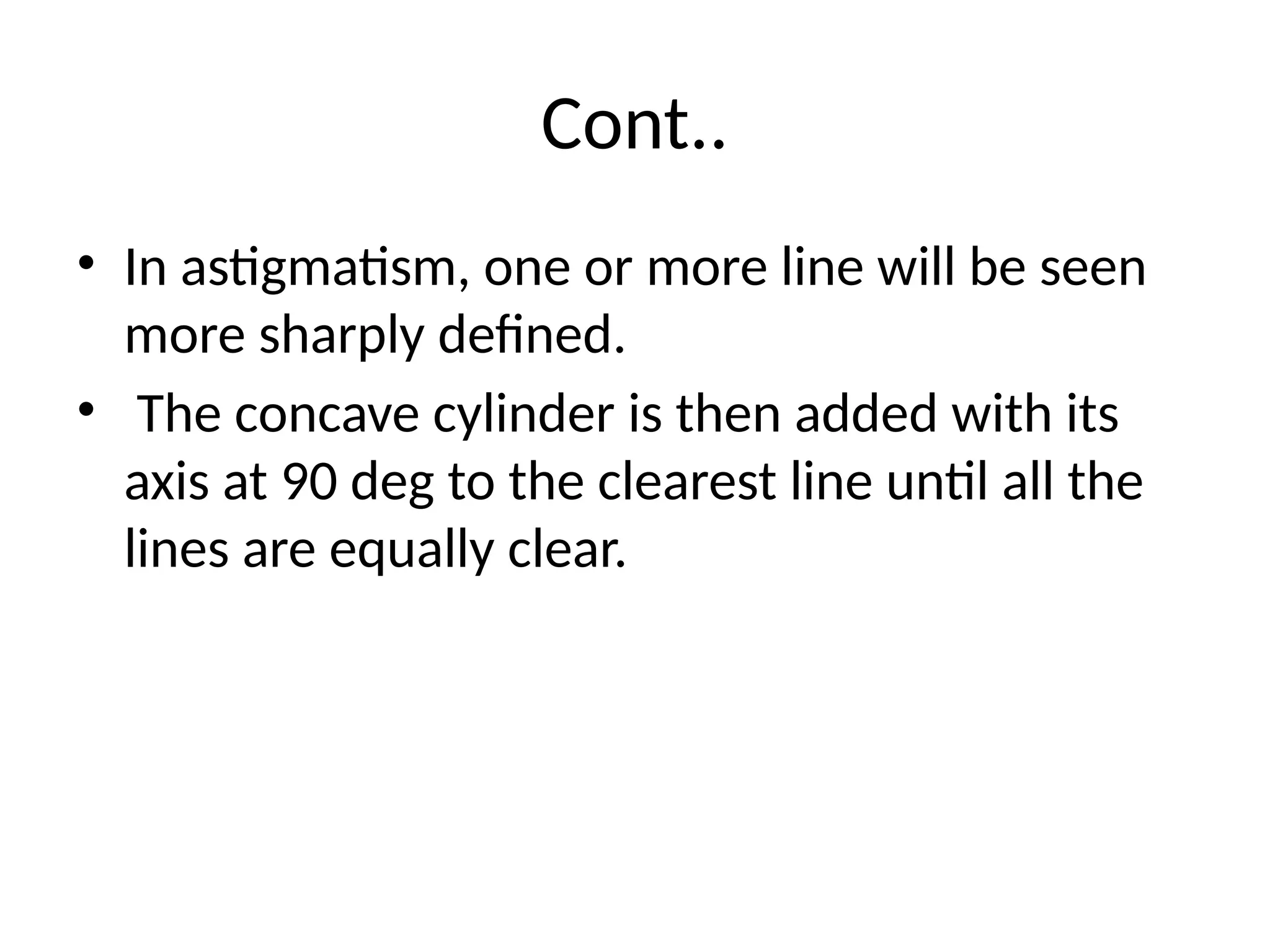 Cont..
• In astigmatism, one or more line will be seen
more sharply defined.
• The concave cylinder is then added with its
axis at 90 deg to the clearest line until all the
lines are equally clear.
 