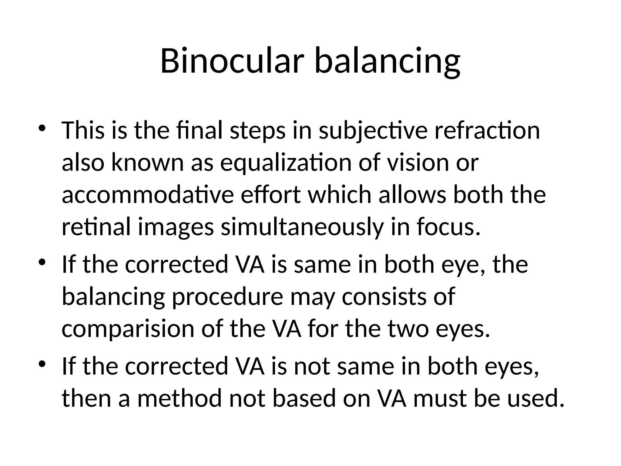 Binocular balancing
• This is the final steps in subjective refraction
also known as equalization of vision or
accommodative effort which allows both the
retinal images simultaneously in focus.
• If the corrected VA is same in both eye, the
balancing procedure may consists of
comparision of the VA for the two eyes.
• If the corrected VA is not same in both eyes,
then a method not based on VA must be used.
 