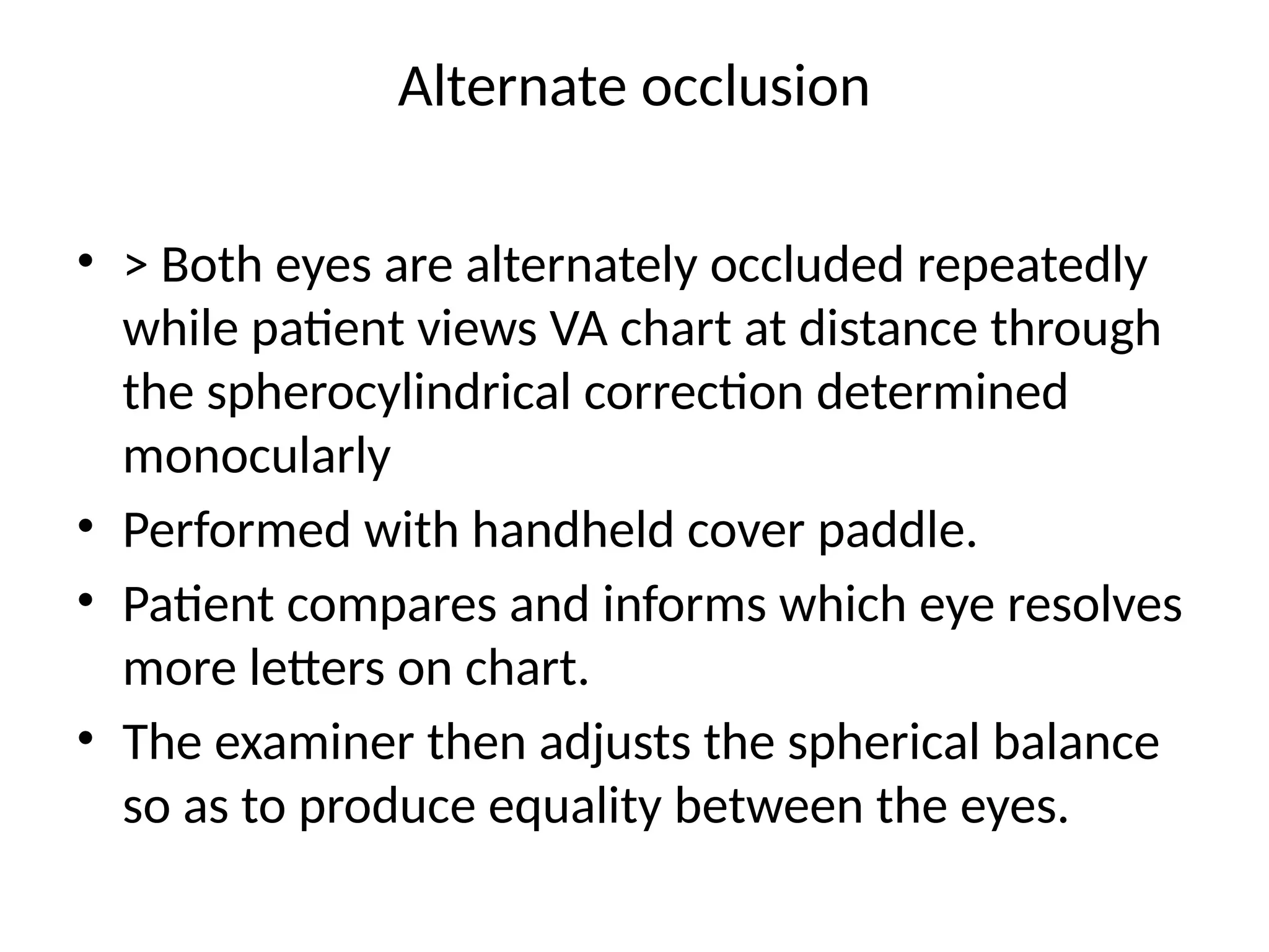 Alternate occlusion
• > Both eyes are alternately occluded repeatedly
while patient views VA chart at distance through
the spherocylindrical correction determined
monocularly
• Performed with handheld cover paddle.
• Patient compares and informs which eye resolves
more letters on chart.
• The examiner then adjusts the spherical balance
so as to produce equality between the eyes.
 