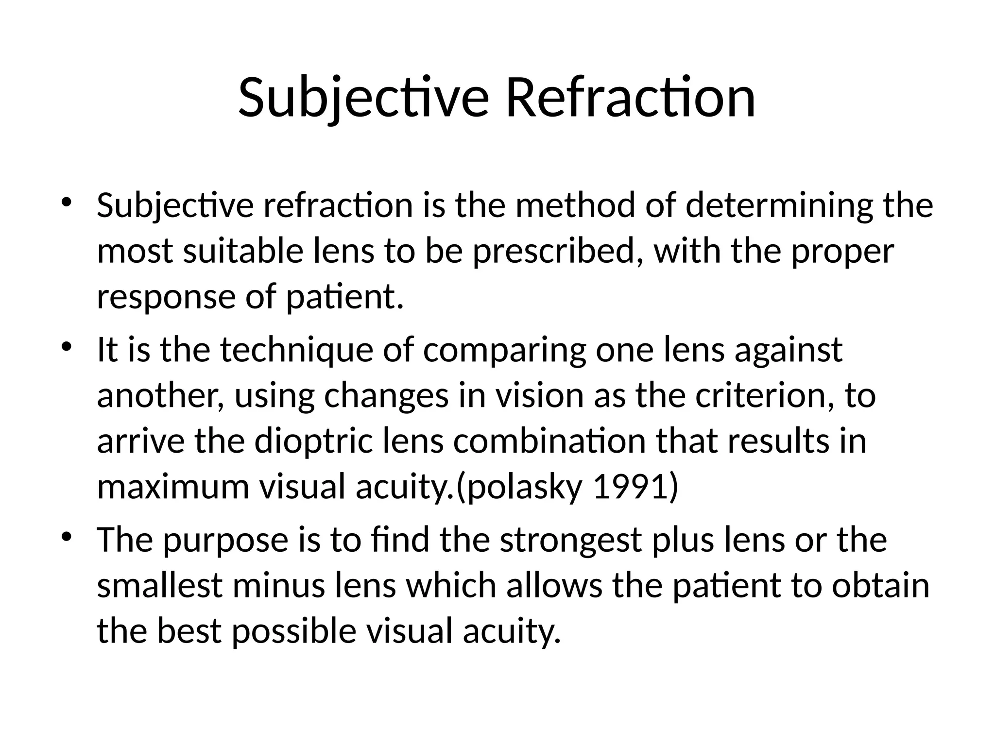Subjective Refraction
• Subjective refraction is the method of determining the
most suitable lens to be prescribed, with the proper
response of patient.
• It is the technique of comparing one lens against
another, using changes in vision as the criterion, to
arrive the dioptric lens combination that results in
maximum visual acuity.(polasky 1991)
• The purpose is to find the strongest plus lens or the
smallest minus lens which allows the patient to obtain
the best possible visual acuity.
 