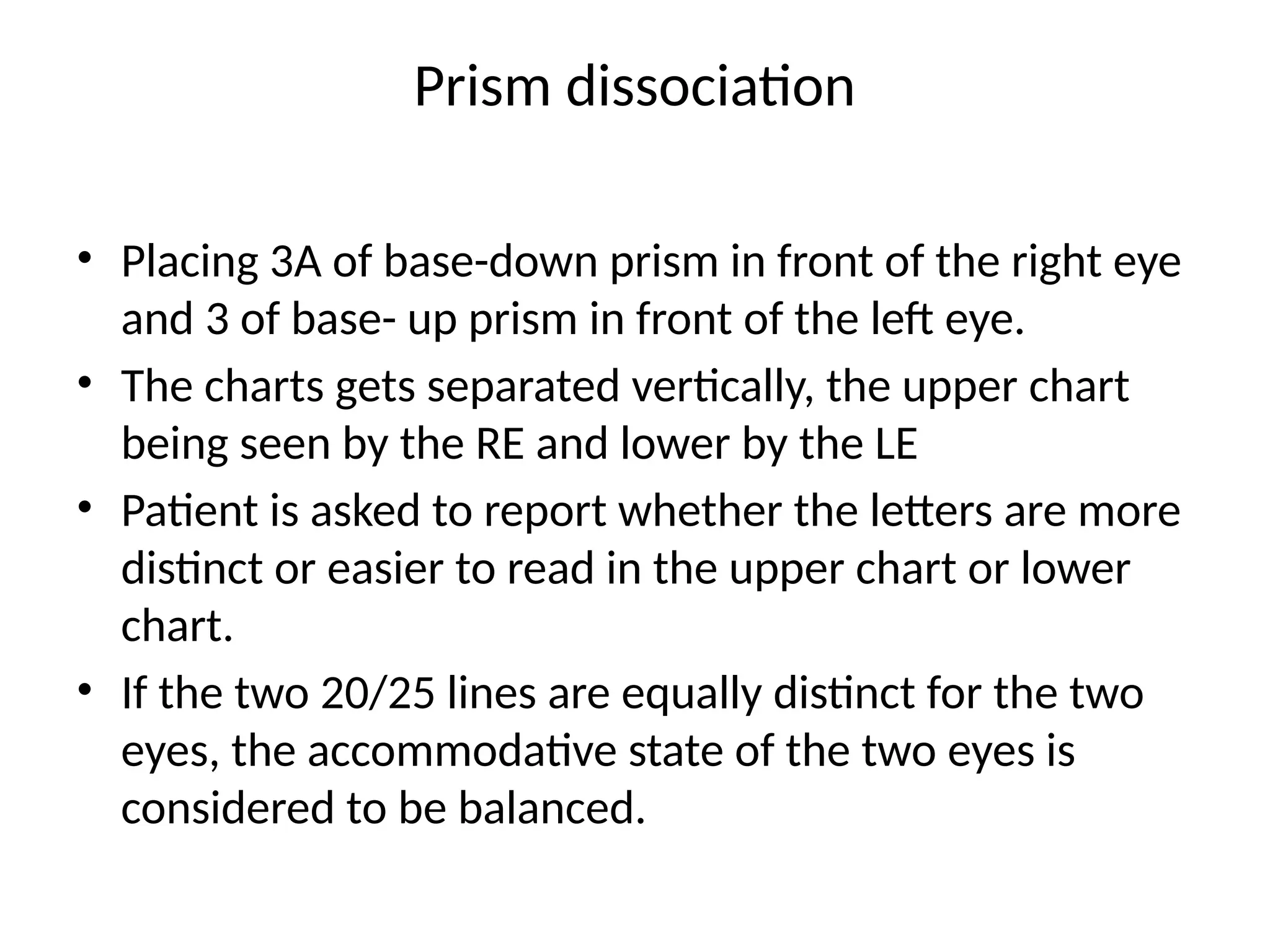 Prism dissociation
• Placing 3A of base-down prism in front of the right eye
and 3 of base- up prism in front of the left eye.
• The charts gets separated vertically, the upper chart
being seen by the RE and lower by the LE
• Patient is asked to report whether the letters are more
distinct or easier to read in the upper chart or lower
chart.
• If the two 20/25 lines are equally distinct for the two
eyes, the accommodative state of the two eyes is
considered to be balanced.
 