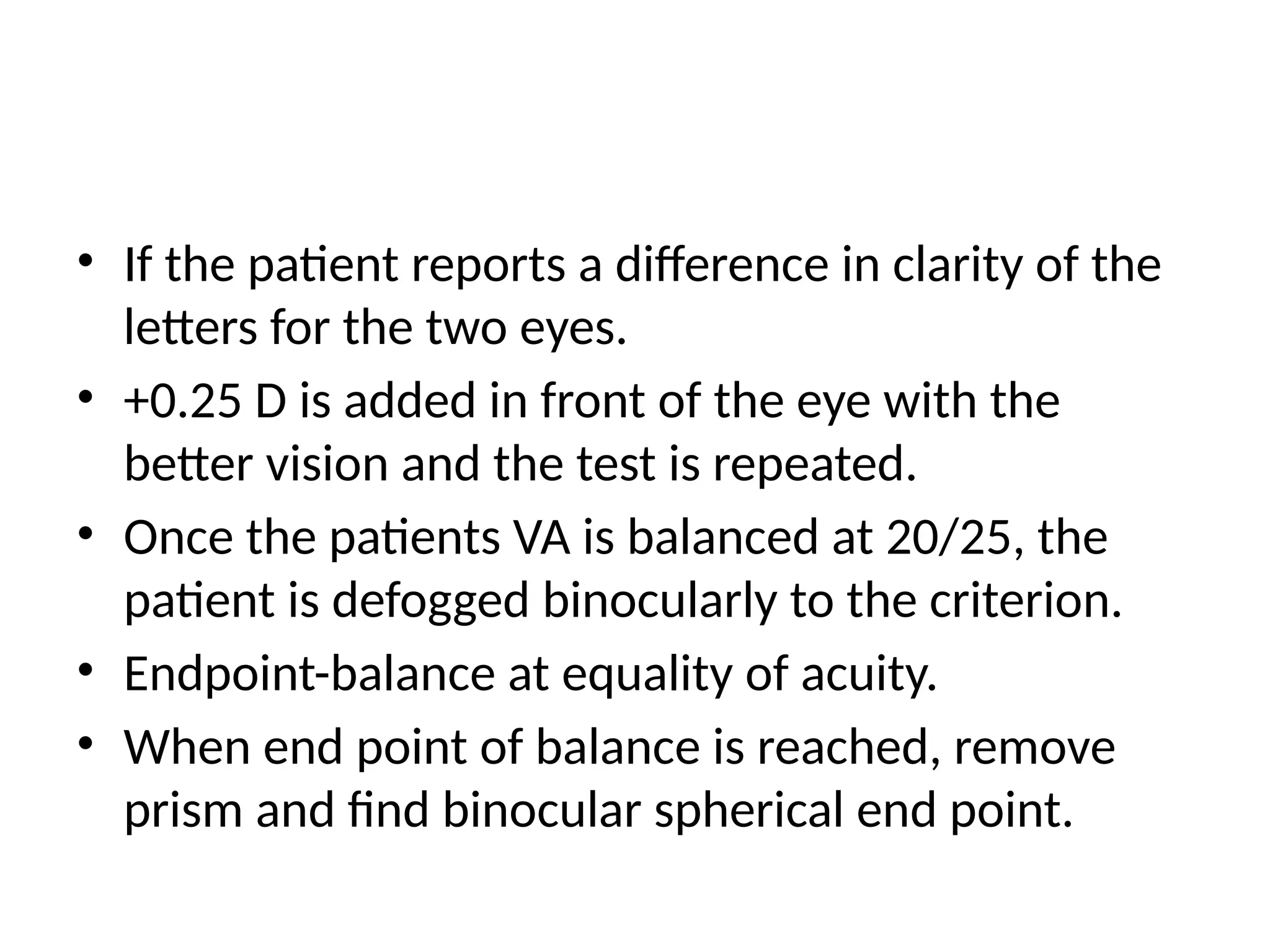 • If the patient reports a difference in clarity of the
letters for the two eyes.
• +0.25 D is added in front of the eye with the
better vision and the test is repeated.
• Once the patients VA is balanced at 20/25, the
patient is defogged binocularly to the criterion.
• Endpoint-balance at equality of acuity.
• When end point of balance is reached, remove
prism and find binocular spherical end point.
 