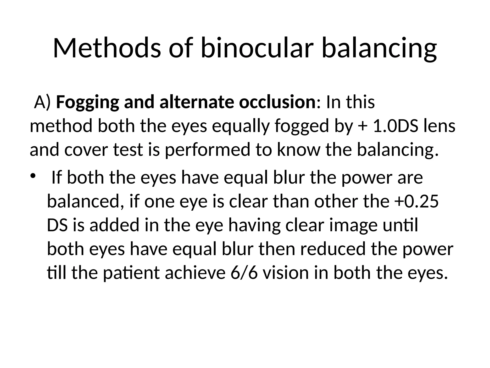 Methods of binocular balancing
A) Fogging and alternate occlusion: In this
method both the eyes equally fogged by + 1.0DS lens
and cover test is performed to know the balancing.
• If both the eyes have equal blur the power are
balanced, if one eye is clear than other the +0.25
DS is added in the eye having clear image until
both eyes have equal blur then reduced the power
till the patient achieve 6/6 vision in both the eyes.
 