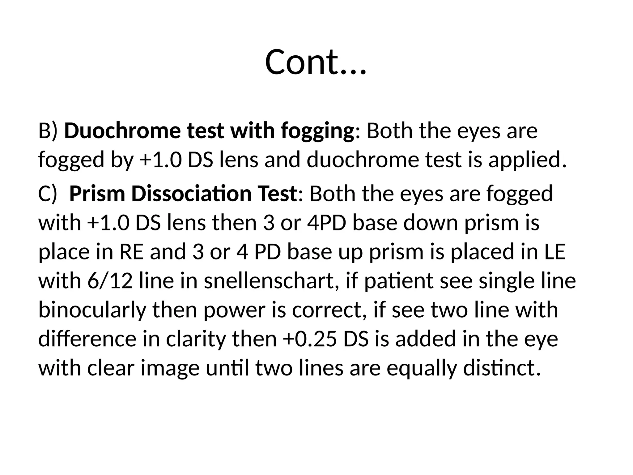 Cont...
B) Duochrome test with fogging: Both the eyes are
fogged by +1.0 DS lens and duochrome test is applied.
C) Prism Dissociation Test: Both the eyes are fogged
with +1.0 DS lens then 3 or 4PD base down prism is
place in RE and 3 or 4 PD base up prism is placed in LE
with 6/12 line in snellenschart, if patient see single line
binocularly then power is correct, if see two line with
difference in clarity then +0.25 DS is added in the eye
with clear image until two lines are equally distinct.
 