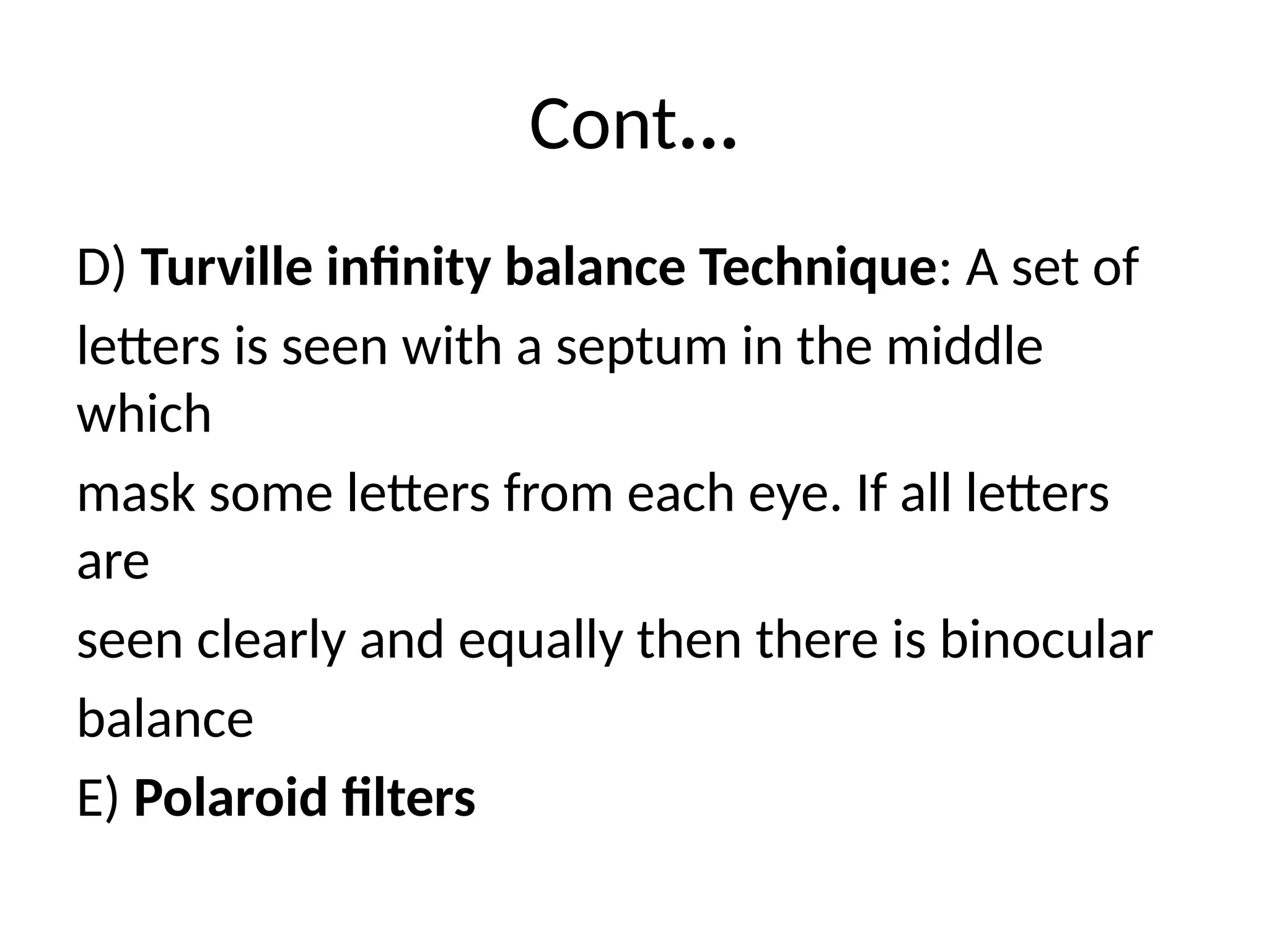 Cont...
D) Turville infinity balance Technique: A set of
letters is seen with a septum in the middle
which
mask some letters from each eye. If all letters
are
seen clearly and equally then there is binocular
balance
E) Polaroid filters
 