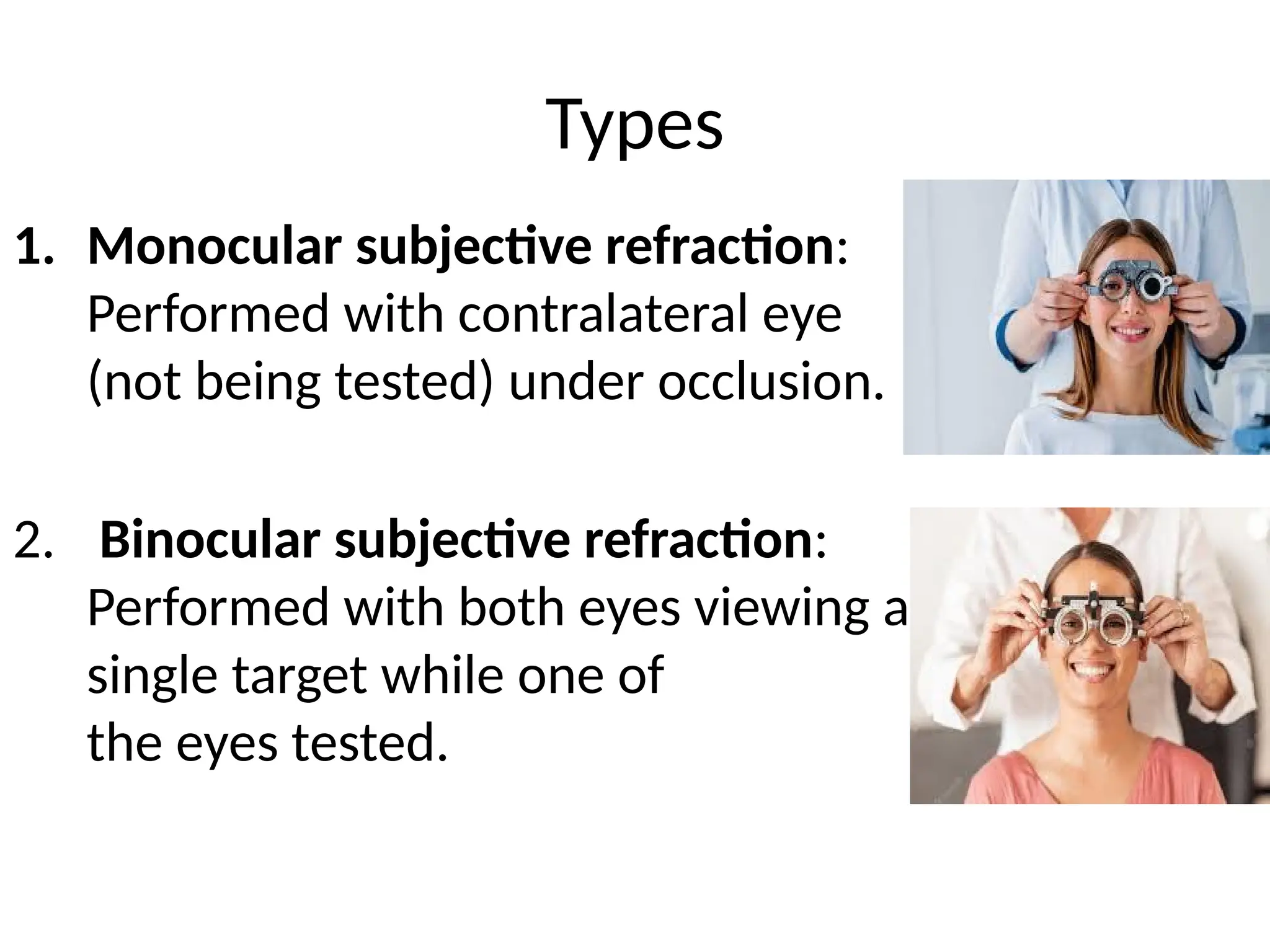 1. Monocular subjective refraction:
Performed with contralateral eye
(not being tested) under occlusion.
2. Binocular subjective refraction:
Performed with both eyes viewing a
single target while one of
the eyes tested.
Types
 