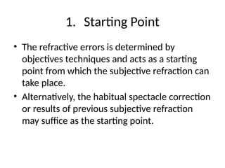 1. Starting Point
• The refractive errors is determined by
objectives techniques and acts as a starting
point from which the subjective refraction can
take place.
• Alternatively, the habitual spectacle correction
or results of previous subjective refraction
may suffice as the starting point.
 