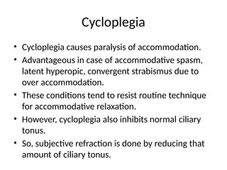 Cycloplegia
• Cycloplegia causes paralysis of accommodation.
• Advantageous in case of accommodative spasm,
latent hyperopic, convergent strabismus due to
over accommodation.
• These conditions tend to resist routine technique
for accommodative relaxation.
• However, cycloplegia also inhibits normal ciliary
tonus.
• So, subjective refraction is done by reducing that
amount of ciliary tonus.
 