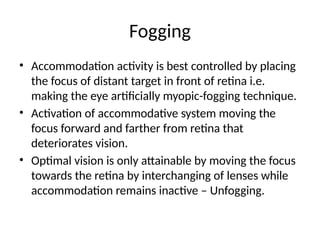 Fogging
• Accommodation activity is best controlled by placing
the focus of distant target in front of retina i.e.
making the eye artificially myopic-fogging technique.
• Activation of accommodative system moving the
focus forward and farther from retina that
deteriorates vision.
• Optimal vision is only attainable by moving the focus
towards the retina by interchanging of lenses while
accommodation remains inactive – Unfogging.
 