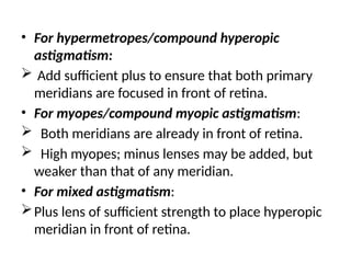 • For hypermetropes/compound hyperopic
astigmatism:
 Add sufficient plus to ensure that both primary
meridians are focused in front of retina.
• For myopes/compound myopic astigmatism:
 Both meridians are already in front of retina.
 High myopes; minus lenses may be added, but
weaker than that of any meridian.
• For mixed astigmatism:
Plus lens of sufficient strength to place hyperopic
meridian in front of retina.
 