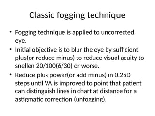 Classic fogging technique
• Fogging technique is applied to uncorrected
eye.
• Initial objective is to blur the eye by sufficient
plus(or reduce minus) to reduce visual acuity to
snellen 20/100(6/30) or worse.
• Reduce plus power(or add minus) in 0.25D
steps until VA is improved to point that patient
can distinguish lines in chart at distance for a
astigmatic correction (unfogging).
 