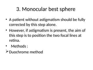 3. Monocular best sphere
• A patient without astigmatism should be fully
corrected by this step alone.
• However, if astigmatism is present, the aim of
this step is to position the two focal lines at
retina.
• Methods :
Duochrome method
 