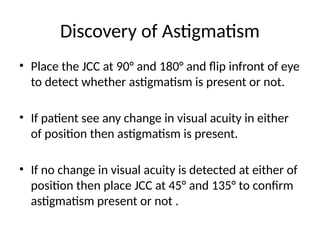Discovery of Astigmatism
• Place the JCC at 90° and 180° and flip infront of eye
to detect whether astigmatism is present or not.
• If patient see any change in visual acuity in either
of position then astigmatism is present.
• If no change in visual acuity is detected at either of
position then place JCC at 45° and 135° to confirm
astigmatism present or not .
 