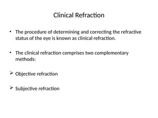 Clinical Refraction
• The procedure of determining and correcting the refractive
status of the eye is known as clinical refraction.
• The clinical refraction comprises two complementary
methods:
 Objective refraction
 Subjective refraction
 