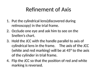 Refinement of Axis
1. Put the cylindrical lens(discovered during
retinoscopy) in the trial frame.
2. Occlude one eye and ask him to see on the
Snellen’s chart.
3. Hold the JCC with the handle parallel to axis of
cylindrical lens in the frame. The axis of the JCC
(white and red marking) will be at 45° to the axis
of the cylinder in trial frame.
4. Flip the JCC so that the position of red and white
marking is reversed.
 