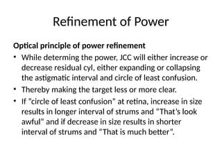 Refinement of Power
Optical principle of power refinement
• While determing the power, JCC will either increase or
decrease residual cyl, either expanding or collapsing
the astigmatic interval and circle of least confusion.
• Thereby making the target less or more clear.
• If “circle of least confusion” at retina, increase in size
results in longer interval of strums and “That’s look
awful” and if decrease in size results in shorter
interval of strums and “That is much better”.
 