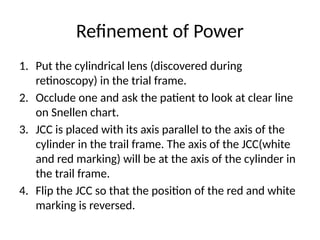 1. Put the cylindrical lens (discovered during
retinoscopy) in the trial frame.
2. Occlude one and ask the patient to look at clear line
on Snellen chart.
3. JCC is placed with its axis parallel to the axis of the
cylinder in the trail frame. The axis of the JCC(white
and red marking) will be at the axis of the cylinder in
the trail frame.
4. Flip the JCC so that the position of the red and white
marking is reversed.
Refinement of Power
 