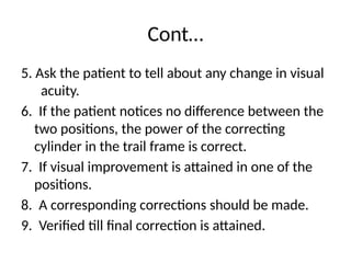 Cont…
5. Ask the patient to tell about any change in visual
acuity.
6. If the patient notices no difference between the
two positions, the power of the correcting
cylinder in the trail frame is correct.
7. If visual improvement is attained in one of the
positions.
8. A corresponding corrections should be made.
9. Verified till final correction is attained.
 