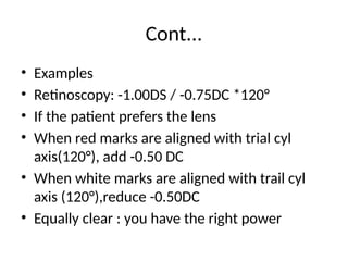 Cont...
• Examples
• Retinoscopy: -1.00DS / -0.75DC *120°
• If the patient prefers the lens
• When red marks are aligned with trial cyl
axis(120°), add -0.50 DC
• When white marks are aligned with trail cyl
axis (120°),reduce -0.50DC
• Equally clear : you have the right power
 