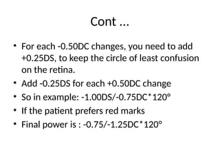 Cont ...
• For each -0.50DC changes, you need to add
+0.25DS, to keep the circle of least confusion
on the retina.
• Add -0.25DS for each +0.50DC change
• So in example: -1.00DS/-0.75DC*120°
• If the patient prefers red marks
• Final power is : -0.75/-1.25DC*120°
 