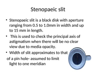 Stenopaeic slit
• Stenopaeic slit is a black disk with aperture
ranging from 0.5 to 1.0mm in width and up
to 15 mm in length.
• This is used to check the principal axis of
astigmatism when there will be no clear
view due to media opacity.
• Width of slit approximates to that
of a pin hole- assumed to limit
light to one meridian
 