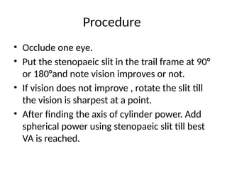 Procedure
• Occlude one eye.
• Put the stenopaeic slit in the trail frame at 90°
or 180°and note vision improves or not.
• If vision does not improve , rotate the slit till
the vision is sharpest at a point.
• After finding the axis of cylinder power. Add
spherical power using stenopaeic slit till best
VA is reached.
 
