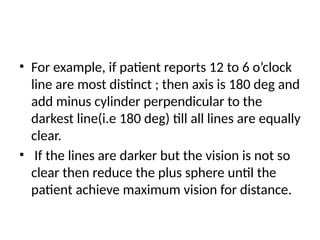 • For example, if patient reports 12 to 6 o’clock
line are most distinct ; then axis is 180 deg and
add minus cylinder perpendicular to the
darkest line(i.e 180 deg) till all lines are equally
clear.
• If the lines are darker but the vision is not so
clear then reduce the plus sphere until the
patient achieve maximum vision for distance.
 