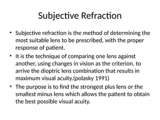 Subjective Refraction
• Subjective refraction is the method of determining the
most suitable lens to be prescribed, with the proper
response of patient.
• It is the technique of comparing one lens against
another, using changes in vision as the criterion, to
arrive the dioptric lens combination that results in
maximum visual acuity.(polasky 1991)
• The purpose is to find the strongest plus lens or the
smallest minus lens which allows the patient to obtain
the best possible visual acuity.
 