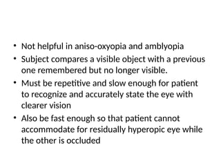 • Not helpful in aniso-oxyopia and amblyopia
• Subject compares a visible object with a previous
one remembered but no longer visible.
• Must be repetitive and slow enough for patient
to recognize and accurately state the eye with
clearer vision
• Also be fast enough so that patient cannot
accommodate for residually hyperopic eye while
the other is occluded
 