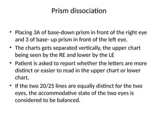 Prism dissociation
• Placing 3A of base-down prism in front of the right eye
and 3 of base- up prism in front of the left eye.
• The charts gets separated vertically, the upper chart
being seen by the RE and lower by the LE
• Patient is asked to report whether the letters are more
distinct or easier to read in the upper chart or lower
chart.
• If the two 20/25 lines are equally distinct for the two
eyes, the accommodative state of the two eyes is
considered to be balanced.
 