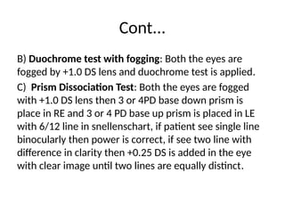 Cont...
B) Duochrome test with fogging: Both the eyes are
fogged by +1.0 DS lens and duochrome test is applied.
C) Prism Dissociation Test: Both the eyes are fogged
with +1.0 DS lens then 3 or 4PD base down prism is
place in RE and 3 or 4 PD base up prism is placed in LE
with 6/12 line in snellenschart, if patient see single line
binocularly then power is correct, if see two line with
difference in clarity then +0.25 DS is added in the eye
with clear image until two lines are equally distinct.
 
