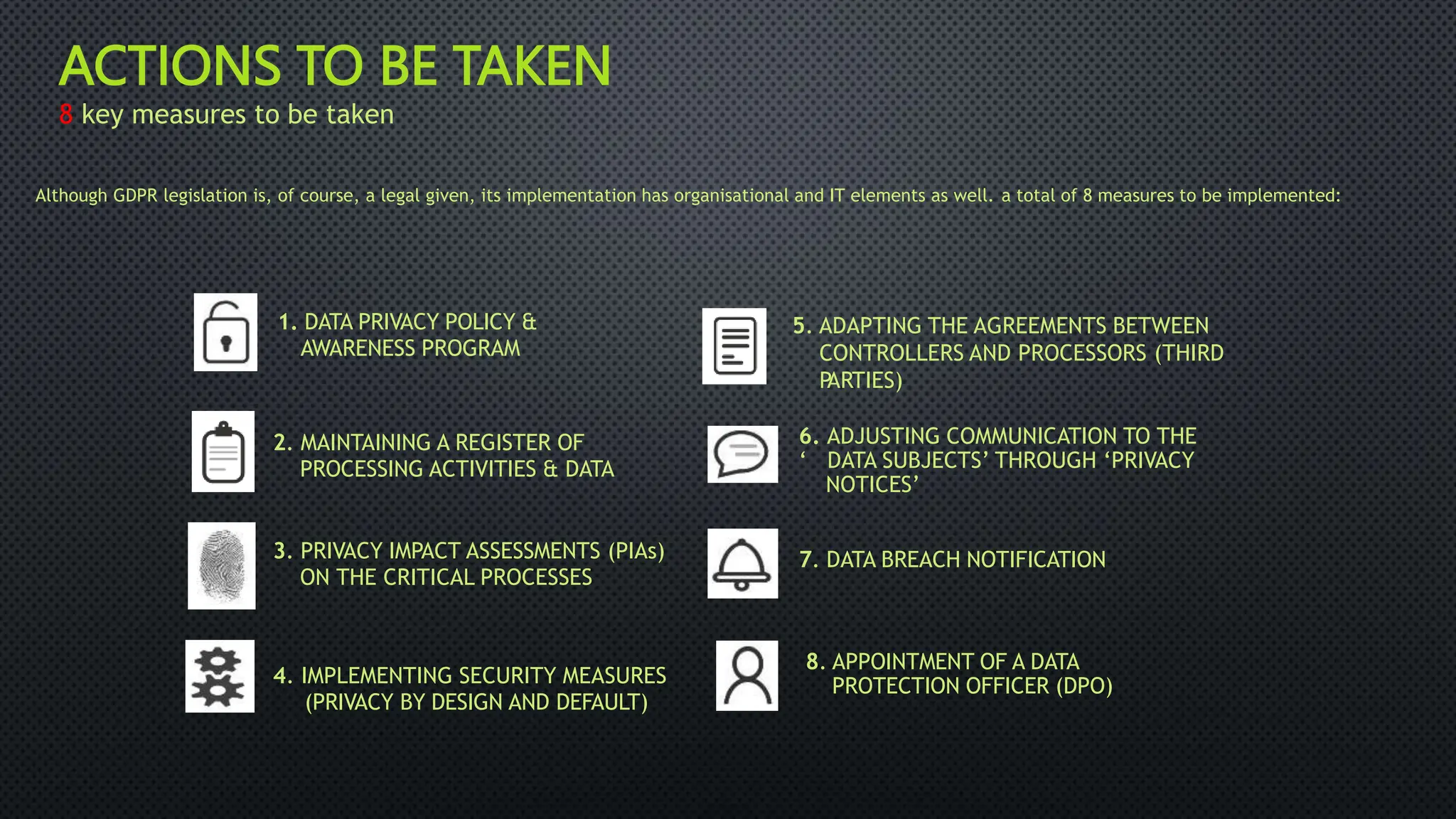 ACTIONS TO BE TAKEN
8 key measures to be taken
Although GDPR legislation is, of course, a legal given, its implementation has organisational and IT elements as well. a total of 8 measures to be implemented:
1. DATA PRIVACY POLICY &
AWARENESS PROGRAM
5. ADAPTING THE AGREEMENTS BETWEEN
CONTROLLERS AND PROCESSORS (THIRD
P
ARTIES)
6. ADJUSTING COMMUNICATION TO THE
‘ DATA SUBJECTS’ THROUGH ‘PRIVACY
NOTICES’
2. MAINTAINING A REGISTER OF
PROCESSING ACTIVITIES & DATA
3. PRIVACY IMPACT ASSESSMENTS (PIAs)
ON THE CRITICAL PROCESSES
7. DATA BREACH NOTIFICATION
8. APPOINTMENT OF A DATA
PROTECTION OFFICER (DPO)
4. IMPLEMENTING SECURITY MEASURES
(PRIVACY BY DESIGN AND DEFAULT)
 