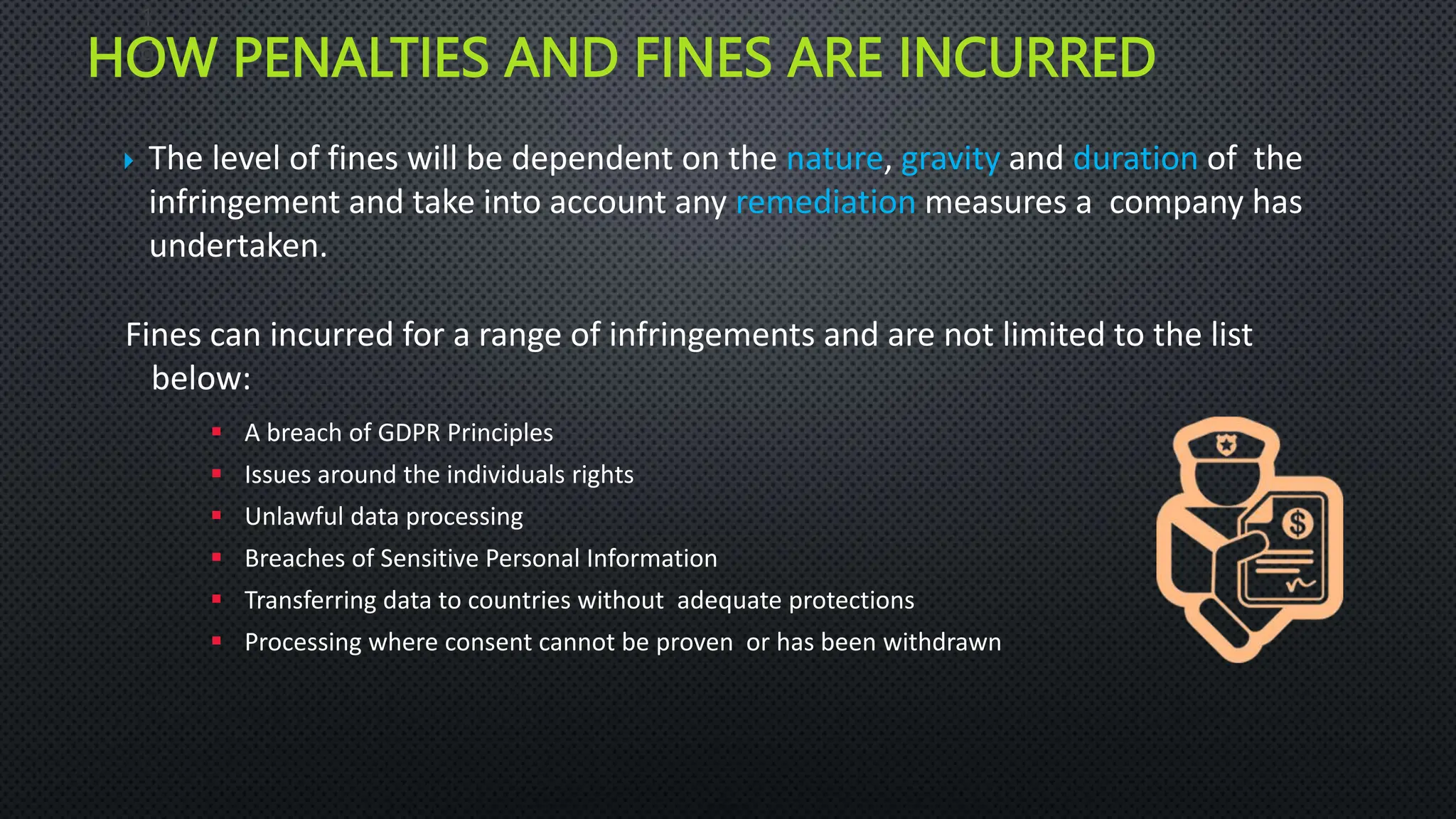 HOW PENALTIES AND FINES ARE INCURRED
 The level of fines will be dependent on the nature, gravity and duration of the
infringement and take into account any remediation measures a company has
undertaken.
Fines can incurred for a range of infringements and are not limited to the list
below:
 A breach of GDPR Principles
 Issues around the individuals rights
 Unlawful data processing
 Breaches of Sensitive Personal Information
 Transferring data to countries without adequate protections
 Processing where consent cannot be proven or has been withdrawn
1
6
 