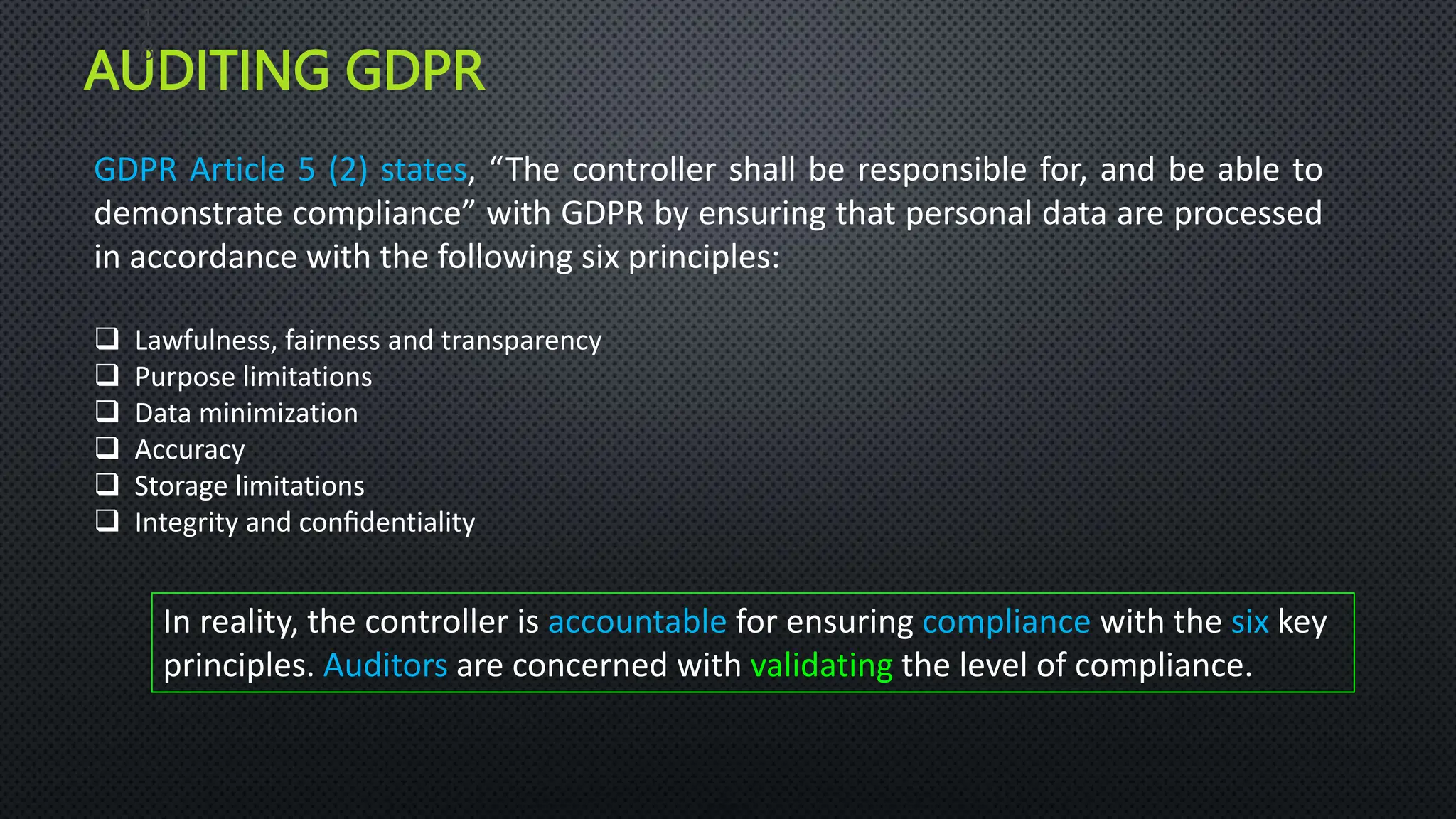 AUDITING GDPR
1
8
GDPR Article 5 (2) states, “The controller shall be responsible for, and be able to
demonstrate compliance” with GDPR by ensuring that personal data are processed
in accordance with the following six principles:
 Lawfulness, fairness and transparency
 Purpose limitations
 Data minimization
 Accuracy
 Storage limitations
 Integrity and conﬁdentiality
In reality, the controller is accountable for ensuring compliance with the six key
principles. Auditors are concerned with validating the level of compliance.
 