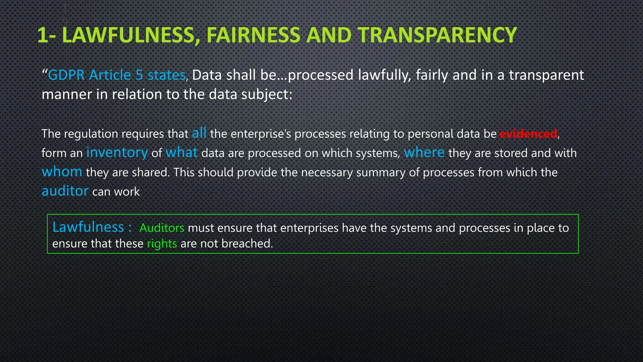1- LAWFULNESS, FAIRNESS AND TRANSPARENCY
1
9
“GDPR Article 5 states, Data shall be…processed lawfully, fairly and in a transparent
manner in relation to the data subject:
The regulation requires that all the enterprise’s processes relating to personal data be evidenced,
form an inventory of what data are processed on which systems, where they are stored and with
whom they are shared. This should provide the necessary summary of processes from which the
auditor can work
Lawfulness : Auditors must ensure that enterprises have the systems and processes in place to
ensure that these rights are not breached.
 