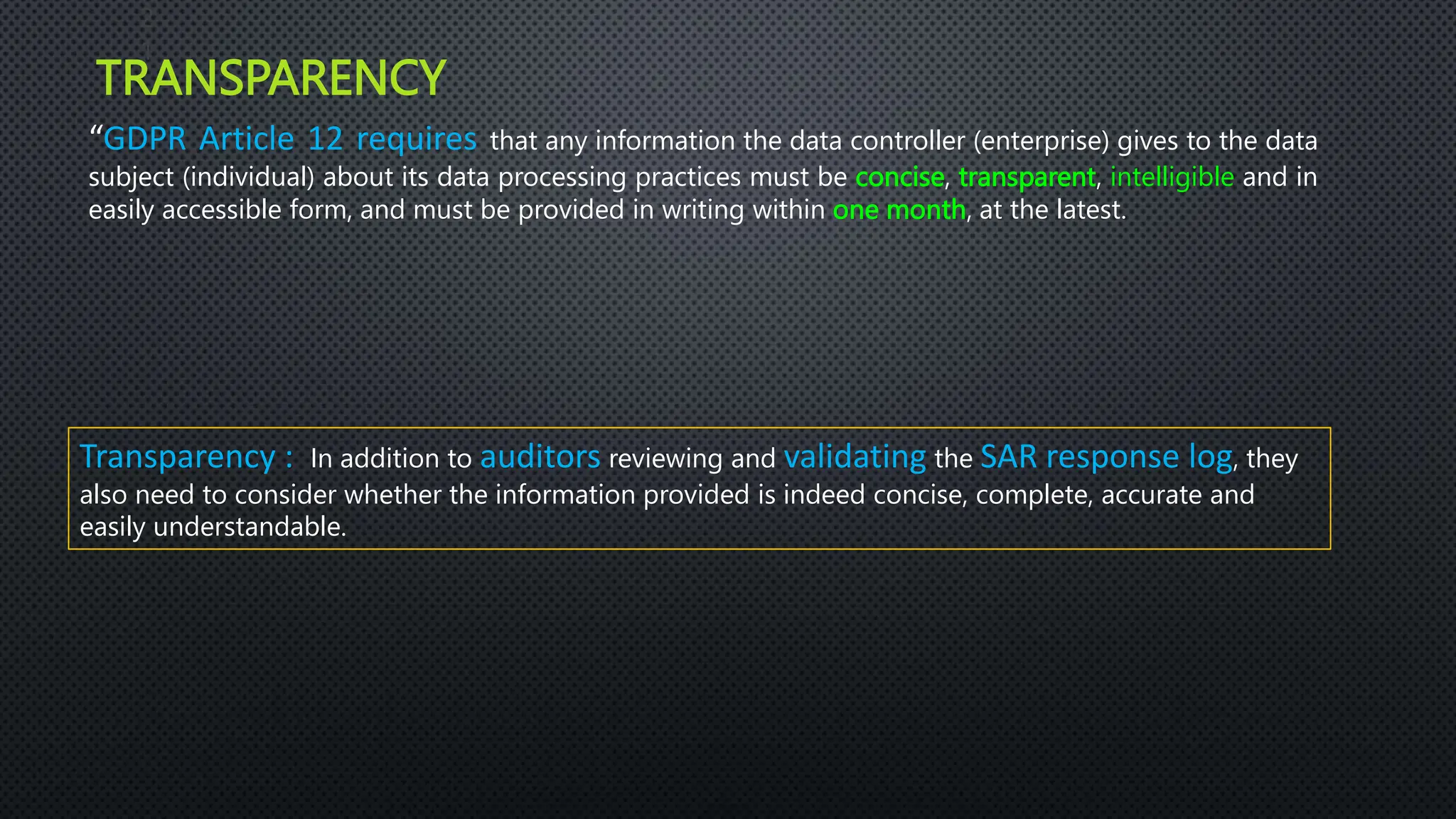 TRANSPARENCY
2
1
“GDPR Article 12 requires that any information the data controller (enterprise) gives to the data
subject (individual) about its data processing practices must be concise, transparent, intelligible and in
easily accessible form, and must be provided in writing within one month, at the latest.
Transparency : In addition to auditors reviewing and validating the SAR response log, they
also need to consider whether the information provided is indeed concise, complete, accurate and
easily understandable.
 