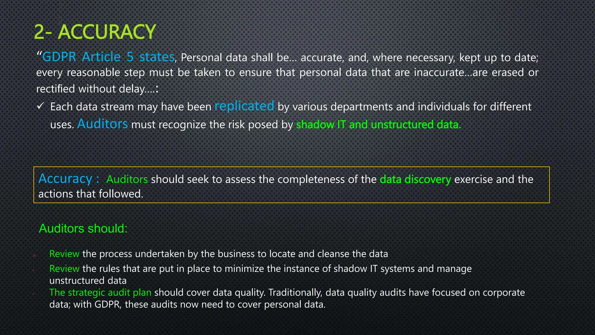 2- ACCURACY
2
2
“GDPR Article 5 states, Personal data shall be… accurate, and, where necessary, kept up to date;
every reasonable step must be taken to ensure that personal data that are inaccurate…are erased or
rectiﬁed without delay….:
 Each data stream may have been replicated by various departments and individuals for different
uses. Auditors must recognize the risk posed by shadow IT and unstructured data.
Accuracy : Auditors should seek to assess the completeness of the data discovery exercise and the
actions that followed.
Auditors should:
 Review the process undertaken by the business to locate and cleanse the data
• Review the rules that are put in place to minimize the instance of shadow IT systems and manage
unstructured data
• The strategic audit plan should cover data quality. Traditionally, data quality audits have focused on corporate
data; with GDPR, these audits now need to cover personal data.
 