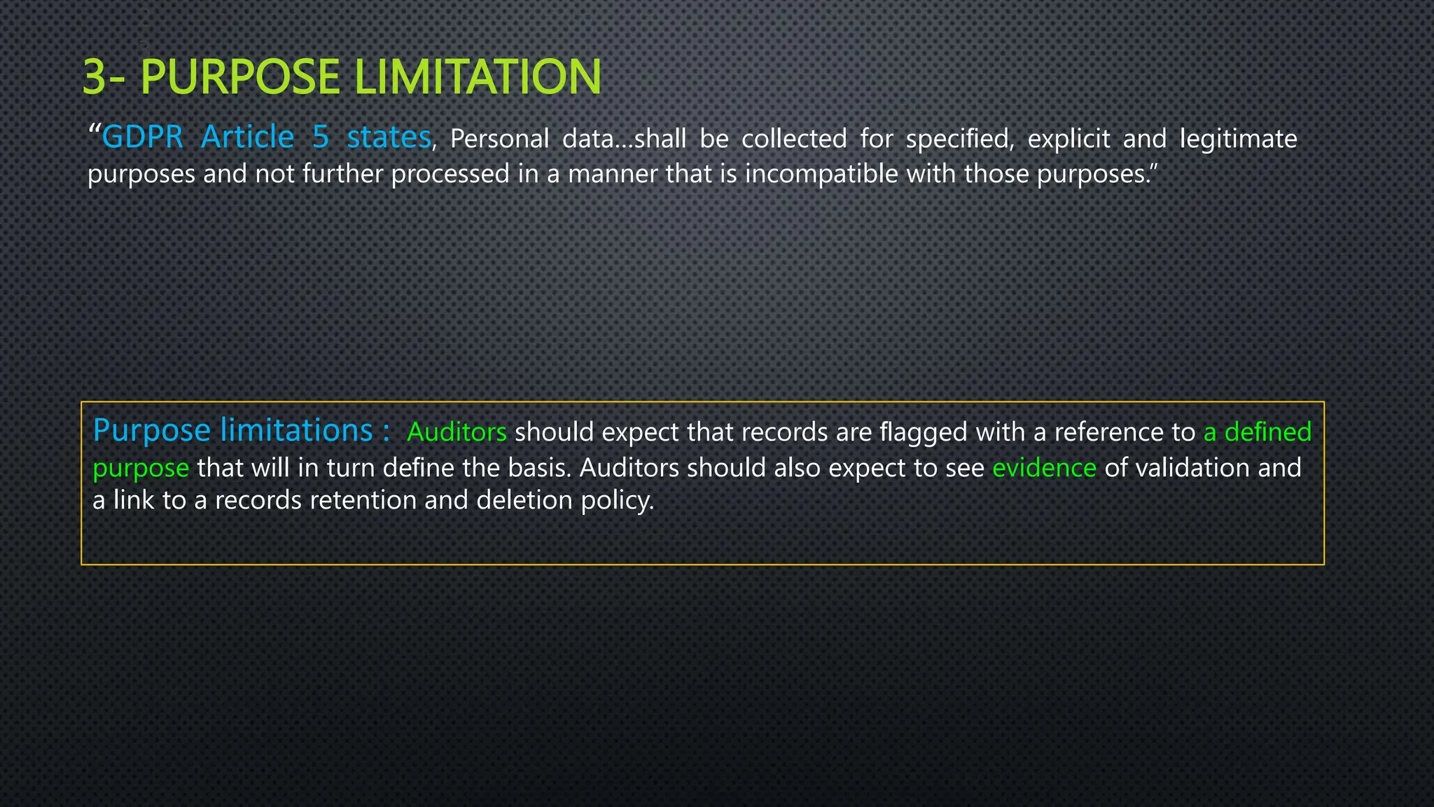 3- PURPOSE LIMITATION
2
3
“GDPR Article 5 states, Personal data…shall be collected for speciﬁed, explicit and legitimate
purposes and not further processed in a manner that is incompatible with those purposes.”
Purpose limitations : Auditors should expect that records are ﬂagged with a reference to a deﬁned
purpose that will in turn deﬁne the basis. Auditors should also expect to see evidence of validation and
a link to a records retention and deletion policy.
 