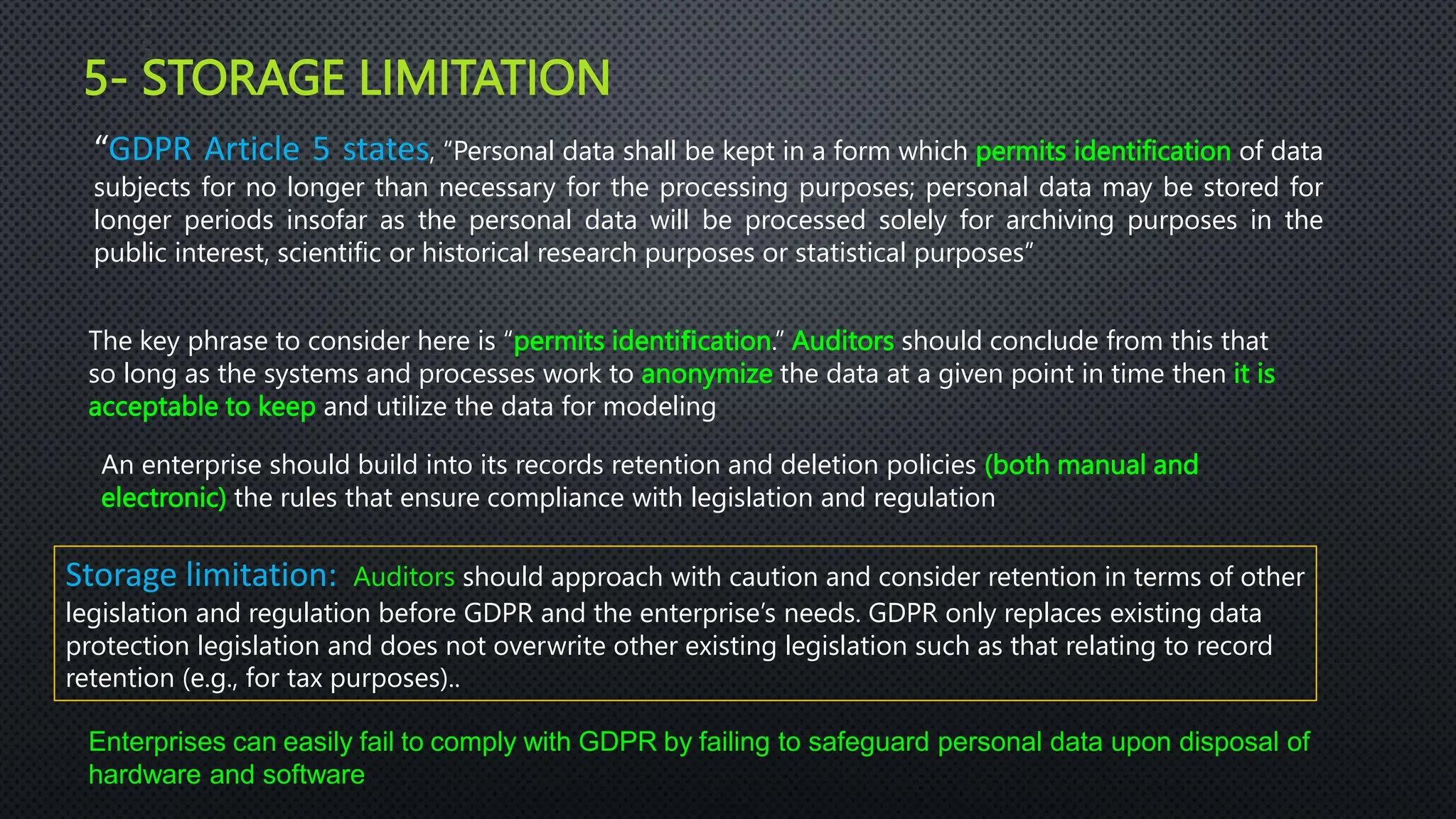 5- STORAGE LIMITATION
2
5
“GDPR Article 5 states, “Personal data shall be kept in a form which permits identification of data
subjects for no longer than necessary for the processing purposes; personal data may be stored for
longer periods insofar as the personal data will be processed solely for archiving purposes in the
public interest, scientific or historical research purposes or statistical purposes”
Storage limitation: Auditors should approach with caution and consider retention in terms of other
legislation and regulation before GDPR and the enterprise’s needs. GDPR only replaces existing data
protection legislation and does not overwrite other existing legislation such as that relating to record
retention (e.g., for tax purposes)..
The key phrase to consider here is “permits identiﬁcation.” Auditors should conclude from this that
so long as the systems and processes work to anonymize the data at a given point in time then it is
acceptable to keep and utilize the data for modeling
An enterprise should build into its records retention and deletion policies (both manual and
electronic) the rules that ensure compliance with legislation and regulation
Enterprises can easily fail to comply with GDPR by failing to safeguard personal data upon disposal of
hardware and software
 