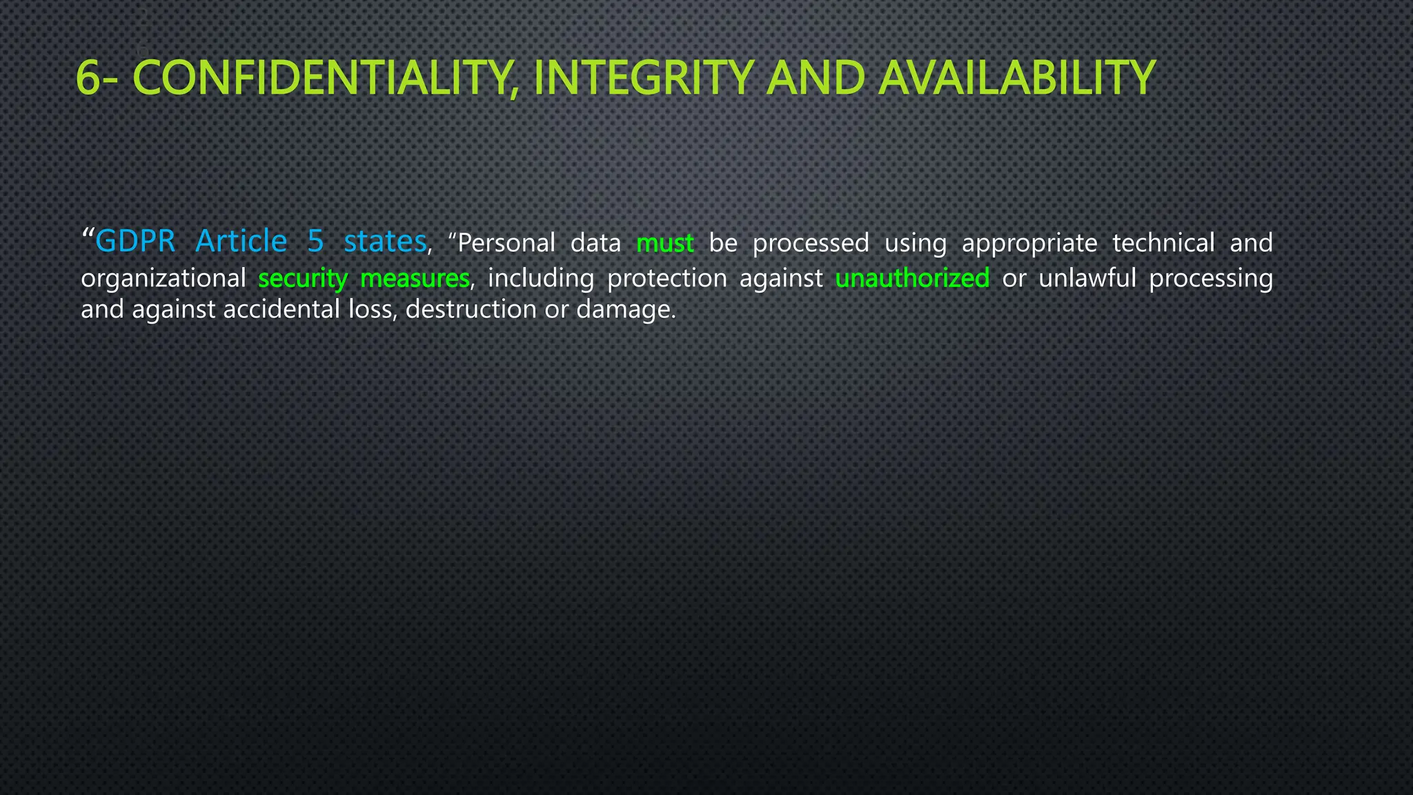 6- CONFIDENTIALITY, INTEGRITY AND AVAILABILITY
2
6
“GDPR Article 5 states, “Personal data must be processed using appropriate technical and
organizational security measures, including protection against unauthorized or unlawful processing
and against accidental loss, destruction or damage.
 