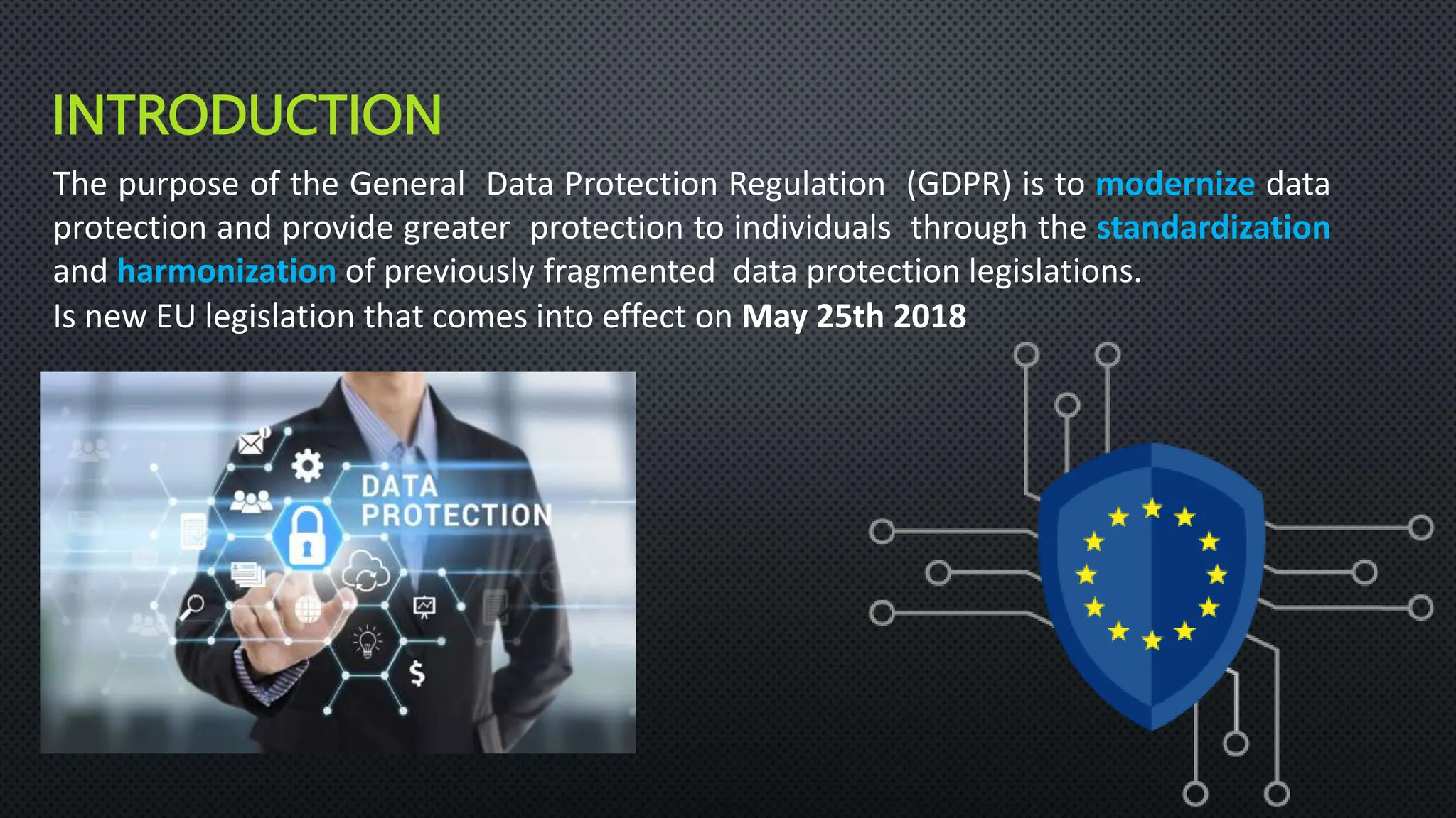 INTRODUCTION
The purpose of the General Data Protection Regulation (GDPR) is to modernize data
protection and provide greater protection to individuals through the standardization
and harmonization of previously fragmented data protection legislations.
Is new EU legislation that comes into effect on May 25th 2018
 