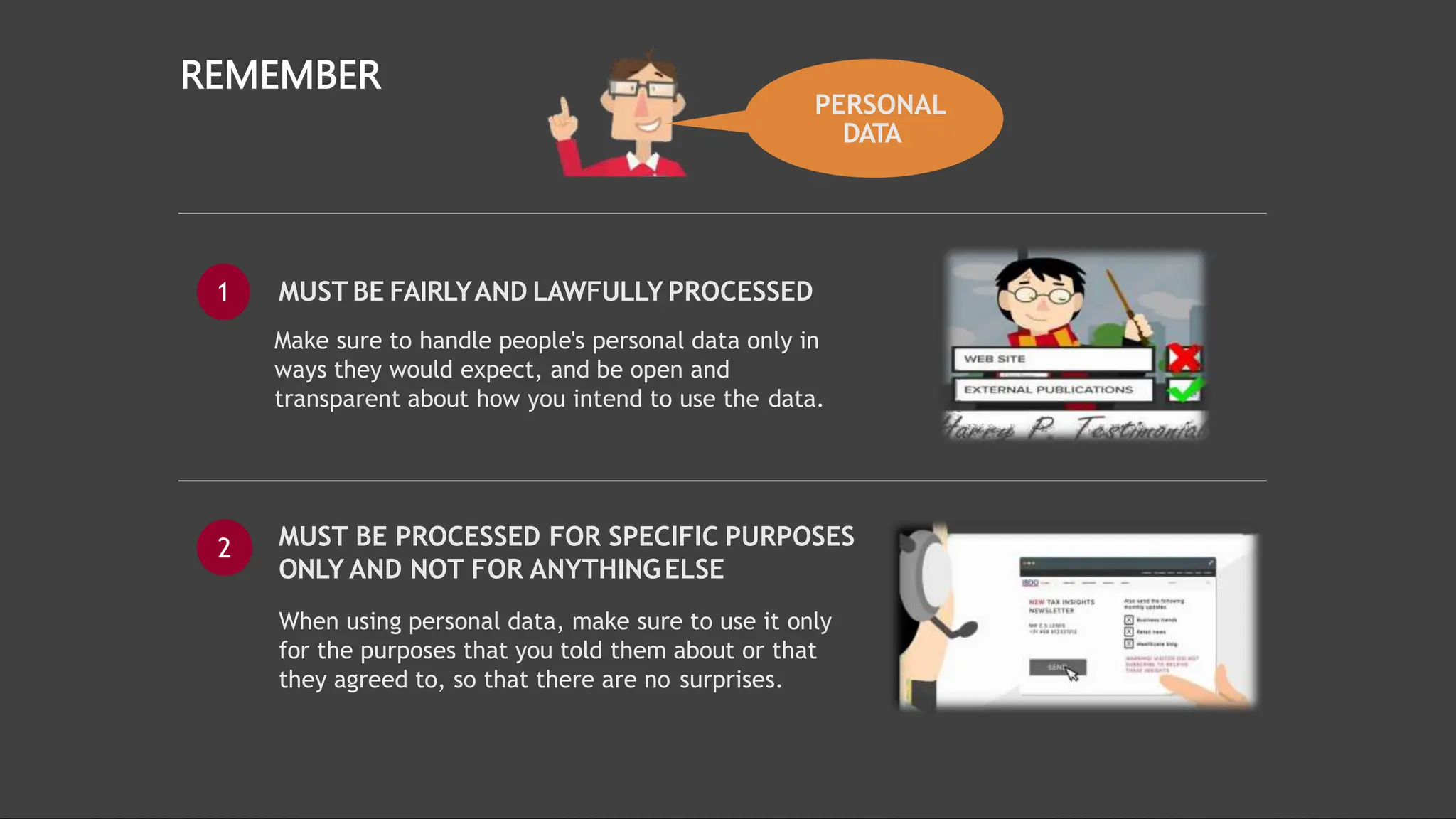 PERSONAL
DATA
REMEMBER
MUST BE PROCESSED FOR SPECIFIC PURPOSES
ONLY AND NOT FOR ANYTHINGELSE
When using personal data, make sure to use it only
for the purposes that you told them about or that
they agreed to, so that there are no surprises.
2
MUST BE FAIRLYAND LAWFULLY PROCESSED
Make sure to handle people's personal data only in
ways they would expect, and be open and
transparent about how you intend to use the data.
1
 
