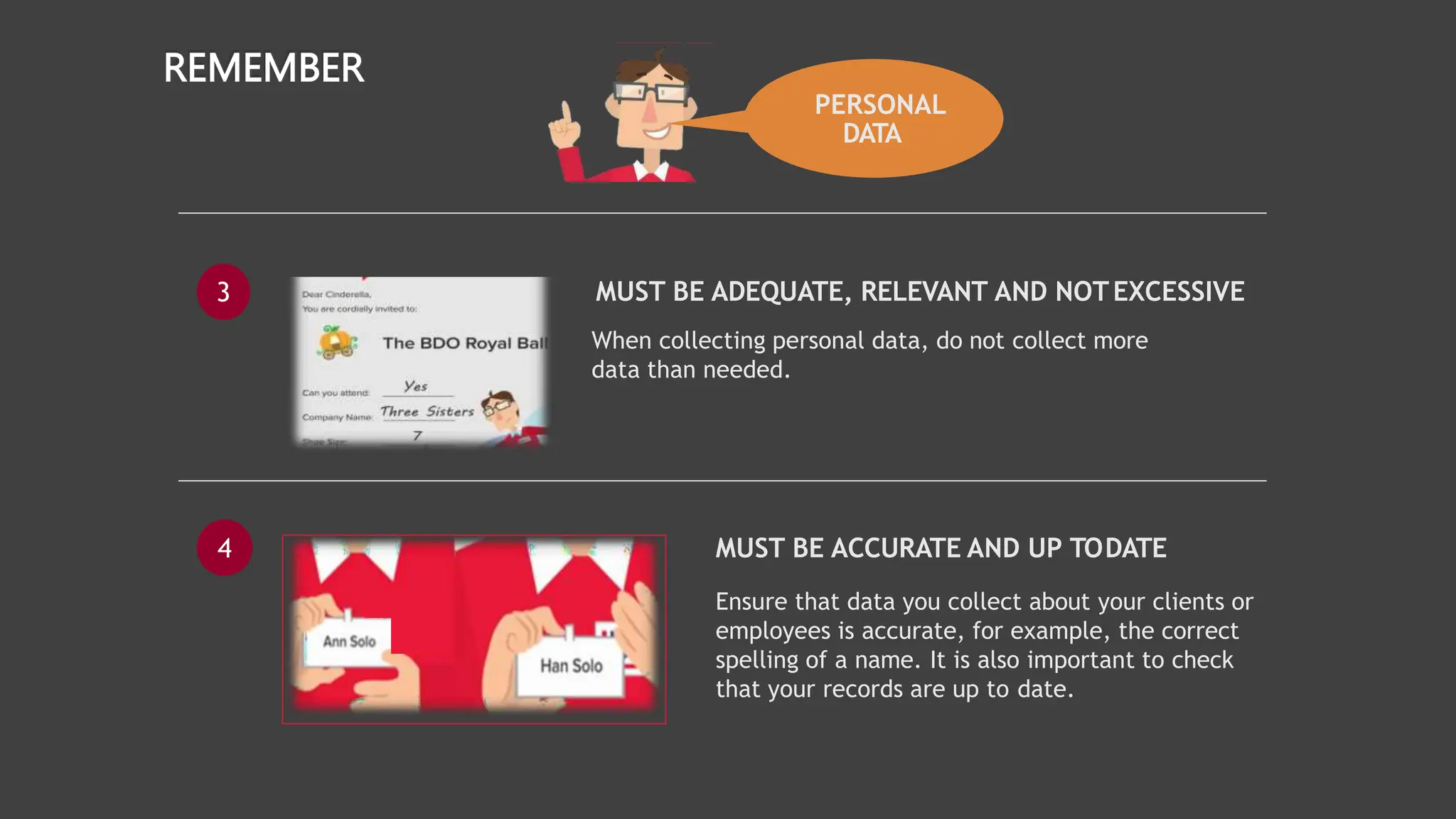 PERSONAL
DATA
REMEMBER
3 MUST BE ADEQUATE, RELEVANT AND NOTEXCESSIVE
When collecting personal data, do not collect more
data than needed.
4 MUST BE ACCURATE AND UP TODATE
Ensure that data you collect about your clients or
employees is accurate, for example, the correct
spelling of a name. It is also important to check
that your records are up to date.
 