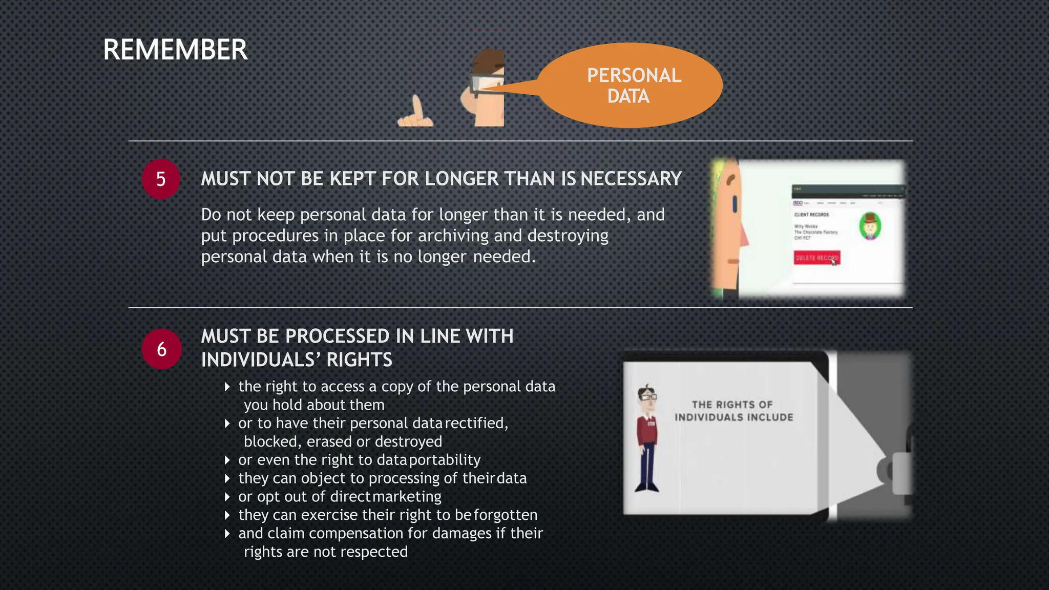 PERSONAL
DATA
REMEMBER
5 MUST NOT BE KEPT FOR LONGER THAN IS NECESSARY
Do not keep personal data for longer than it is needed, and
put procedures in place for archiving and destroying
personal data when it is no longer needed.
6
MUST BE PROCESSED IN LINE WITH
INDIVIDUALS’ RIGHTS
 the right to access a copy of the personal data
you hold about them
 or to have their personal datarectified,
blocked, erased or destroyed
 or even the right to dataportability
 they can object to processing of theirdata
 or opt out of directmarketing
 they can exercise their right to beforgotten
 and claim compensation for damages if their
rights are not respected
 
