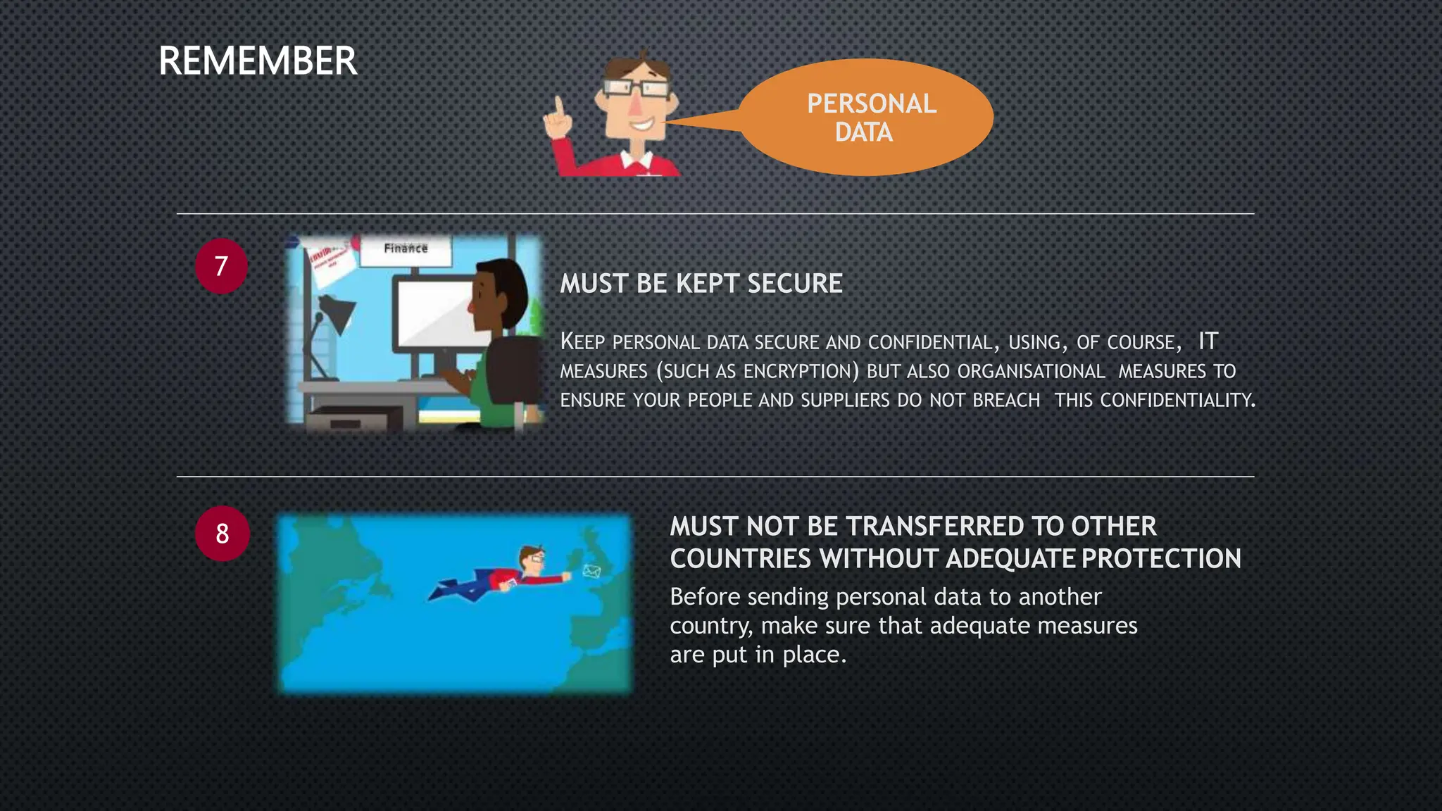 PERSONAL
DATA
REMEMBER
7
• MUST BE KEPT SECURE
• KEEP PERSONAL DATA SECURE AND CONFIDENTIAL, USING, OF COURSE, IT
MEASURES (SUCH AS ENCRYPTION) BUT ALSO ORGANISATIONAL MEASURES TO
ENSURE YOUR PEOPLE AND SUPPLIERS DO NOT BREACH THIS CONFIDENTIALITY.
8 MUST NOT BE TRANSFERRED TO OTHER
COUNTRIES WITHOUT ADEQUATE PROTECTION
Before sending personal data to another
country, make sure that adequate measures
are put in place.
 